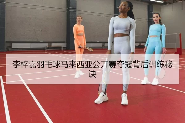 李梓嘉羽毛球马来西亚公开赛夺冠背后训练秘诀